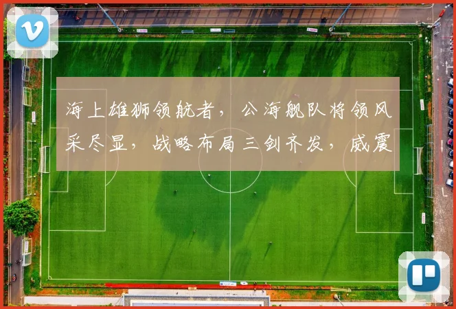 海上雄狮领航者，公海舰队将领风采尽显，战略布局三剑齐发，威震四海，共筑和平航路