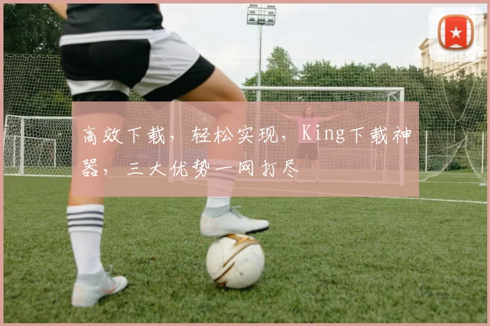 高效下载，轻松实现，King下载神器，三大优势一网打尽