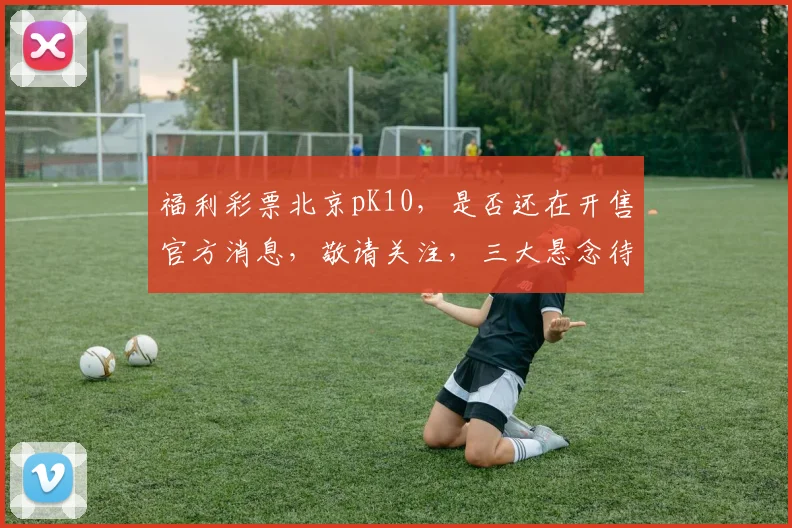 福利彩票北京pK10，是否还在开售官方消息，敬请关注，三大悬念待解，敬请期待。