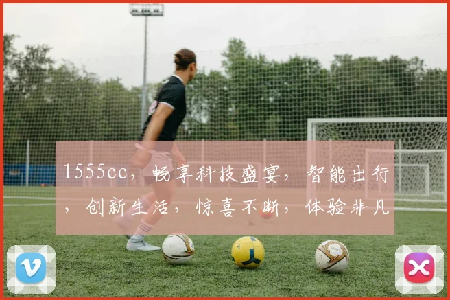 1555cc，畅享科技盛宴，智能出行，创新生活，惊喜不断，体验非凡之旅。