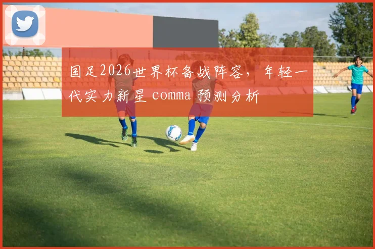 国足2026世界杯备战阵容，年轻一代实力新星 comma 预测分析