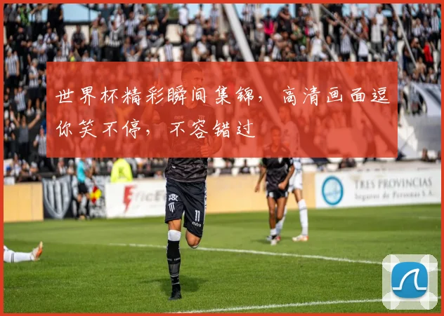 世界杯精彩瞬间集锦，高清画面逗你笑不停，不容错过