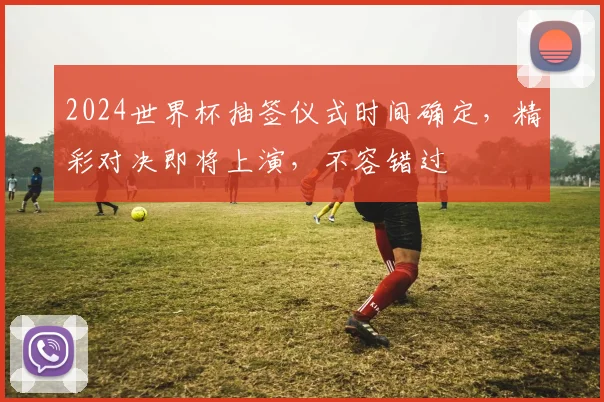 2024世界杯抽签仪式时间确定，精彩对决即将上演，不容错过
